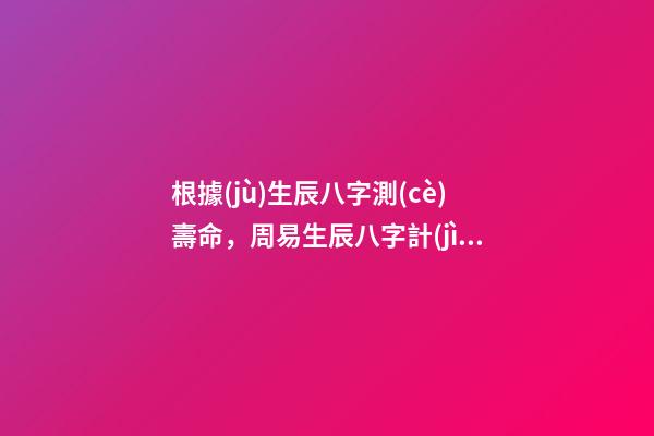 根據(jù)生辰八字測(cè)壽命，周易生辰八字計(jì)算壽命準(zhǔn)不準(zhǔn) 免費(fèi)生辰八字測(cè)壽命，八字怎么看壽命長(zhǎng)短